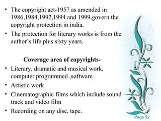 • The copyright act-1957 as amended in
1986,1984,1992,1994 and 1999,govern the
copyright protection in india.
• The protection for literary works is from the
author’s life plus sixty years.
Coverage area of copyrights• Literary, dramatic and musical work,
computer programmed ,software .
• Artistic work
• Cinematographic films which include sound
track and video film
Click here to download this powerpoint template : White Floral Background Free Powerpoint Template
For more : Free Powerpoint Templates
• Recording on any disc, tape.
Page 32

 