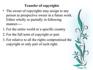 Transfer of copyrights
• The owner of copyrights may assign to any
person as prospective owner in a future work.
Either wholly or partially in following
manner---1. For the entire world or a specific country
2. For the full term of copyright or part.
3. For relative to all the rights compromised the
copyright or only part of such right.

Click here to download this powerpoint template : White Floral Background Free Powerpoint Template
For more : Free Powerpoint Templates

Page 33

 