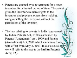 • Patents are granted by a government for a novel
invention for a limited period of time. The patent
gives the inventor exclusive rights to the
invention and prevents others from making,
using or selling the invention without the
permission of the inventor.
• The law relating to patents in India is governed
by Indian Patents Act, 1970 as amended by
Patents (Amendment) Act, 1999 and Patents
(Amendment) Act, 2002,which came into force
with effect from May 2, 2003. In our discussion,
we will refer to this act as the Indian Patents
Click here to download this powerpoint template : White Floral Background Free Powerpoint Template
For more : Free Powerpoint Templates
Act (IPA).
Page 4

 