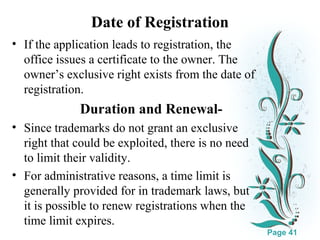 Date of Registration
• If the application leads to registration, the
office issues a certificate to the owner. The
owner’s exclusive right exists from the date of
registration.

Duration and Renewal• Since trademarks do not grant an exclusive
right that could be exploited, there is no need
to limit their validity.
• For administrative reasons, a time limit is
generally provided for in trademark laws, but
Clickit is download this powerpoint template : White Floral Background Free Powerpoint Template
here to possible to renew registrations when the
For more : Free Powerpoint Templates
time limit expires.
Page 41

 