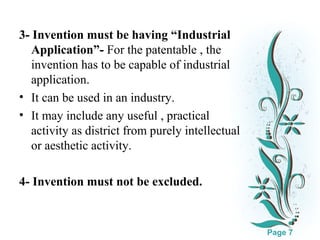 3- Invention must be having “Industrial
Application”- For the patentable , the
invention has to be capable of industrial
application.
• It can be used in an industry.
• It may include any useful , practical
activity as district from purely intellectual
or aesthetic activity.
4- Invention must not be excluded.
Click here to download this powerpoint template : White Floral Background Free Powerpoint Template
For more : Free Powerpoint Templates

Page 7

 