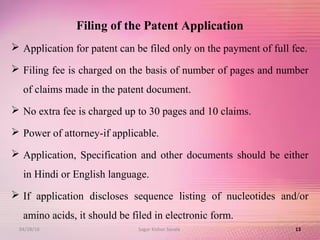 Filing of the Patent Application
 Application for patent can be filed only on the payment of full fee.
 Filing fee is charged on the basis of number of pages and number
of claims made in the patent document.
 No extra fee is charged up to 30 pages and 10 claims.
 Power of attorney-if applicable.
 Application, Specification and other documents should be either
in Hindi or English language.
 If application discloses sequence listing of nucleotides and/or
amino acids, it should be filed in electronic form.
1304/28/16 Sagar Kishor Savale
 