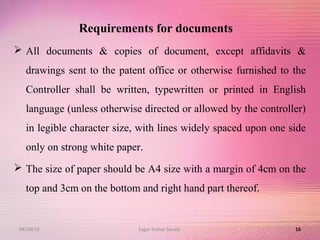 Requirements for documents
 All documents & copies of document, except affidavits &
drawings sent to the patent office or otherwise furnished to the
Controller shall be written, typewritten or printed in English
language (unless otherwise directed or allowed by the controller)
in legible character size, with lines widely spaced upon one side
only on strong white paper.
 The size of paper should be A4 size with a margin of 4cm on the
top and 3cm on the bottom and right hand part thereof.
1604/28/16 Sagar Kishor Savale
 
