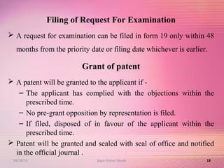 Filing of Request For Examination
 A request for examination can be filed in form 19 only within 48
months from the priority date or filing date whichever is earlier.
Grant of patent
 A patent will be granted to the applicant if -
– The applicant has complied with the objections within the
prescribed time.
– No pre-grant opposition by representation is filed.
– If filed, disposed of in favour of the applicant within the
prescribed time.
 Patent will be granted and sealed with seal of office and notified
in the official journal .
1804/28/16 Sagar Kishor Savale
 