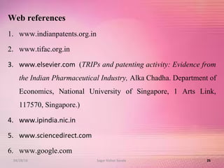 Web references
1. www.indianpatents.org.in
2. www.tifac.org.in
3. www.elsevier.com (TRIPs and patenting activity: Evidence from
the Indian Pharmaceutical Industry, Alka Chadha. Department of
Economics, National University of Singapore, 1 Arts Link,
117570, Singapore.)
4. www.ipindia.nic.in
5. www.sciencedirect.com
6. www.google.com
2604/28/16 Sagar Kishor Savale
 