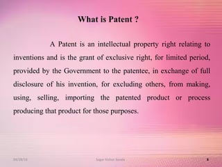 What is Patent ?
A Patent is an intellectual property right relating to
inventions and is the grant of exclusive right, for limited period,
provided by the Government to the patentee, in exchange of full
disclosure of his invention, for excluding others, from making,
using, selling, importing the patented product or process
producing that product for those purposes.
604/28/16 Sagar Kishor Savale
 