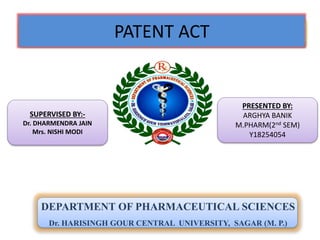 PATENT ACT
DEPARTMENT OF PHARMACEUTICAL SCIENCES
Dr. HARISINGH GOUR CENTRAL UNIVERSITY, SAGAR (M. P.)
SUPERVISED BY:-
Dr. DHARMENDRA JAIN
Mrs. NISHI MODI
PRESENTED BY:
ARGHYA BANIK
M.PHARM(2nd SEM)
Y18254054
 
