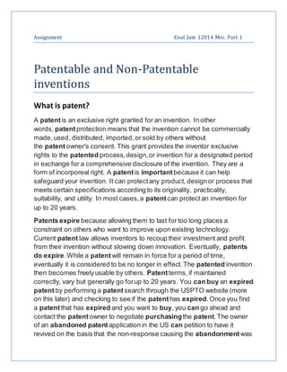 Assignment Enal Jain 12014 Msc. Part 1
Patentable and Non-Patentable
inventions
What is patent?
A patentis an exclusive right granted for an invention. In other
words, patentprotection means that the invention cannot be commercially
made, used, distributed, imported,or sold by others without
the patentowner's consent. This grant provides the inventor exclusive
rights to the patented process,design,or invention for a designated period
in exchange for a comprehensive disclosure of the invention. They are a
form of incorporeal right. A patentis important because it can help
safeguard your invention. It can protectany product, designor process that
meets certain specifications according to its originality, practicality,
suitability, and utility. In most cases,a patentcan protectan invention for
up to 20 years.
Patents expire because allowing them to last for too long places a
constraint on others who want to improve upon existing technology.
Current patent law allows inventors to recoup their investment and profit
from their invention without slowing down innovation. Eventually, patents
do expire.While a patentwill remain in force for a period of time,
eventually it is considered to be no longer in effect.The patented invention
then becomes freelyusable by others. Patentterms, if maintained
correctly, vary but generally go forup to 20 years. You can buy an expired
patentby performing a patentsearch through the USPTO website (more
on this later) and checking to see if the patenthas expired.Once you find
a patentthat has expired and you want to buy, you can go ahead and
contact the patentowner to negotiate purchasingthe patent.The owner
of an abandoned patentapplication in the US can petition to have it
revived on the basis that the non-response causing the abandonment was
 