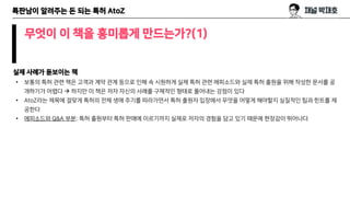 특판남이 알려주는 돈 되는 특허 AtoZ
무엇이 이 책을 흥미롭게 만드는가?(1)
실제 사례가 돋보이는 책
• 보통의 특허 관련 책은 고객과 계약 관계 등으로 인해 속 시원하게 실제 특허 관련 에피소드와 실제 특허 출원을 위해 작성한 문서를 공
개하기가 어렵다 → 하지만 이 책은 저자 자신의 사례를 구체적인 형태로 풀어내는 강점이 있다
• AtoZ라는 제목에 걸맞게 특허의 전체 생애 주기를 따라가면서 특허 출원자 입장에서 무엇을 어떻게 해야할지 실질적인 팁과 힌트를 제
공한다
• 에피소드와 Q&A 부분: 특허 출원부터 특허 판매에 이르기까지 실제로 저자의 경험을 담고 있기 때문에 현장감이 뛰어나다
 