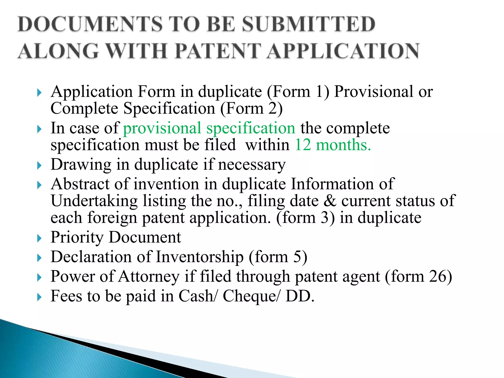  Application Form in duplicate (Form 1) Provisional or
Complete Specification (Form 2)
 In case of provisional specification the complete
specification must be filed within 12 months.
 Drawing in duplicate if necessary
 Abstract of invention in duplicate Information of
Undertaking listing the no., filing date & current status of
each foreign patent application. (form 3) in duplicate
 Priority Document
 Declaration of Inventorship (form 5)
 Power of Attorney if filed through patent agent (form 26)
 Fees to be paid in Cash/ Cheque/ DD.
 