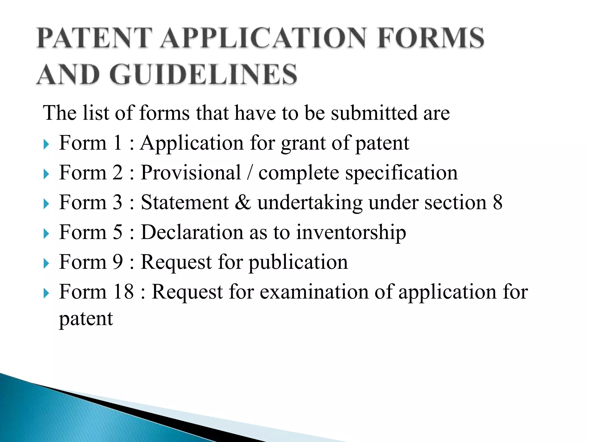The list of forms that have to be submitted are
 Form 1 : Application for grant of patent
 Form 2 : Provisional / complete specification
 Form 3 : Statement & undertaking under section 8
 Form 5 : Declaration as to inventorship
 Form 9 : Request for publication
 Form 18 : Request for examination of application for
patent
 