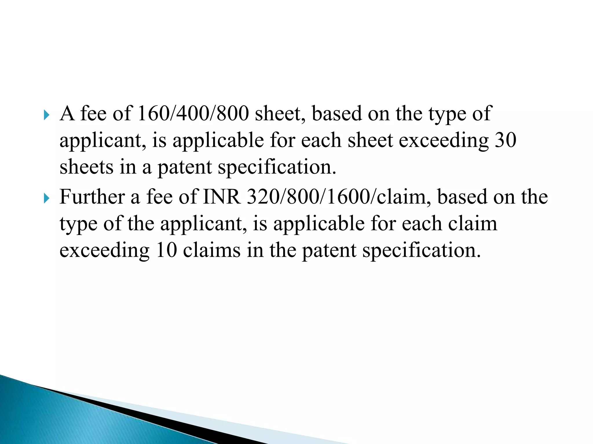  A fee of 160/400/800 sheet, based on the type of
applicant, is applicable for each sheet exceeding 30
sheets in a patent specification.
 Further a fee of INR 320/800/1600/claim, based on the
type of the applicant, is applicable for each claim
exceeding 10 claims in the patent specification.
 