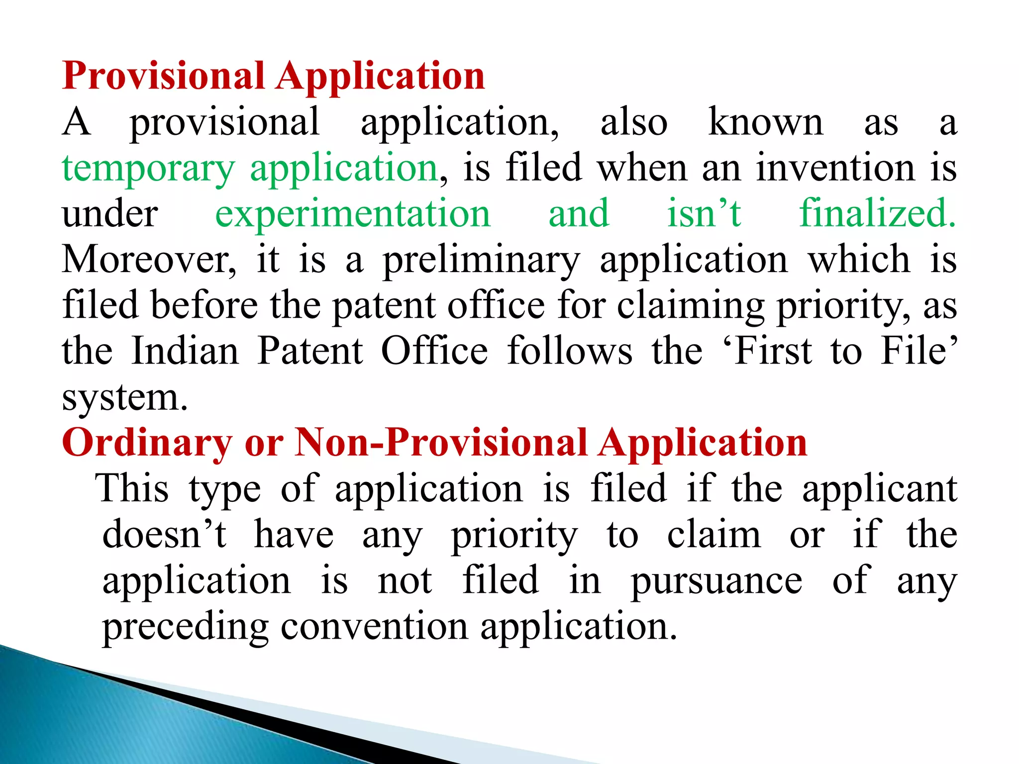 Provisional Application
A provisional application, also known as a
temporary application, is filed when an invention is
under experimentation and isn’t finalized.
Moreover, it is a preliminary application which is
filed before the patent office for claiming priority, as
the Indian Patent Office follows the ‘First to File’
system.
Ordinary or Non-Provisional Application
This type of application is filed if the applicant
doesn’t have any priority to claim or if the
application is not filed in pursuance of any
preceding convention application.
 