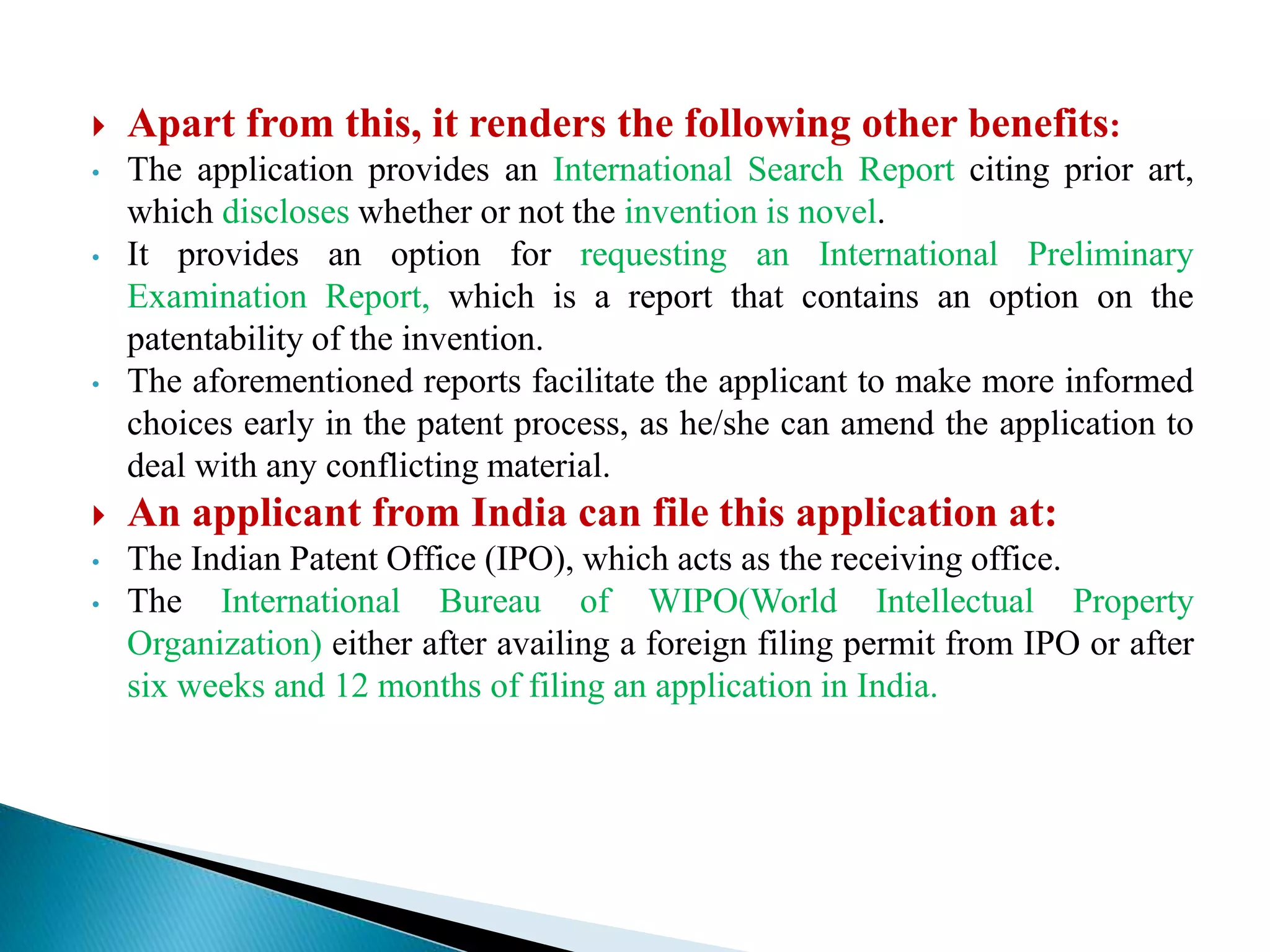  Apart from this, it renders the following other benefits:
• The application provides an International Search Report citing prior art,
which discloses whether or not the invention is novel.
• It provides an option for requesting an International Preliminary
Examination Report, which is a report that contains an option on the
patentability of the invention.
• The aforementioned reports facilitate the applicant to make more informed
choices early in the patent process, as he/she can amend the application to
deal with any conflicting material.
 An applicant from India can file this application at:
• The Indian Patent Office (IPO), which acts as the receiving office.
• The International Bureau of WIPO(World Intellectual Property
Organization) either after availing a foreign filing permit from IPO or after
six weeks and 12 months of filing an application in India.
 