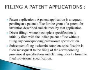  Patent application : A patent application is a request
pending at a patent office for the grant of a patent for
invention described and claimed by that application.
 Direct filing : wherein complete specification is
initially filed with the Indian patent office without
filing any corresponding provisional specification.
 Subsequent filing : wherein complete specification is
filed subsequent to the filing of the corresponding
provisional specification and claiming priority from the
filed provisional specification.
 