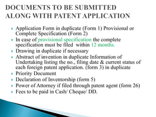  Application Form in duplicate (Form 1) Provisional or
Complete Specification (Form 2)
 In case of provisional specification the complete
specification must be filed within 12 months.
 Drawing in duplicate if necessary
 Abstract of invention in duplicate Information of
Undertaking listing the no., filing date & current status of
each foreign patent application. (form 3) in duplicate
 Priority Document
 Declaration of Inventorship (form 5)
 Power of Attorney if filed through patent agent (form 26)
 Fees to be paid in Cash/ Cheque/ DD.
 