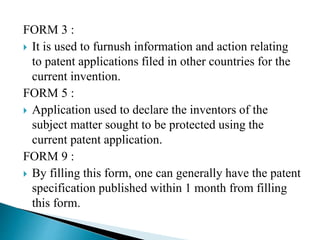 FORM 3 :
 It is used to furnush information and action relating
to patent applications filed in other countries for the
current invention.
FORM 5 :
 Application used to declare the inventors of the
subject matter sought to be protected using the
current patent application.
FORM 9 :
 By filling this form, one can generally have the patent
specification published within 1 month from filling
this form.
 