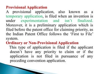 Provisional Application
A provisional application, also known as a
temporary application, is filed when an invention is
under experimentation and isn’t finalized.
Moreover, it is a preliminary application which is
filed before the patent office for claiming priority, as
the Indian Patent Office follows the ‘First to File’
system.
Ordinary or Non-Provisional Application
This type of application is filed if the applicant
doesn’t have any priority to claim or if the
application is not filed in pursuance of any
preceding convention application.
 