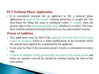 PCT National Phase Application
 It is considered essential for an applicant to file a national phase
application in each of the country wherein protection is sought for. The
time-frame for filing the same is scheduled within 31 months from the
priority date or the international filing date, whichever is earlier. The time-
limit could be enhanced through National Laws by each member country.
Patent of Addition
 This application must be filed if the applicant discovers that he has come
across an invention which is a slight modification of the invention which
has already been applied for or patented by the applicant.
 It can only be filed if the invention doesn’t involve a substantial inventive
step.
 A patent of addition is only granted after the grant of the parent patent, and
hence no separate renewal fee should be remitted during the term of the
main patent.
 