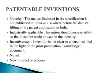  Novelty : The matter disclosed in the specification is
not published in India or elsewhere before the date of
filling of the patent application in India.
 Industrially applicable : Invention should possess utility
so that it can be made or used in the industry.
 Incentive step : Invention is not clear to a person skilled
in the light of the prior publication / knowledge /
document.
 Novel
 New product or process
 