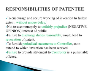To encourage and secure working of invention to fullest
extent without undue delay.
Not to use monopoly to unfairly prejudice (NEGATIVE
OPINION) interest of public.
Failure to discharge duties reasonably, would lead to
revocation of patent.
To furnish periodical statements to Controller, as to
extend to which invention has been worked.
Failure to provide statement to Controller is a punishable
offence.
 