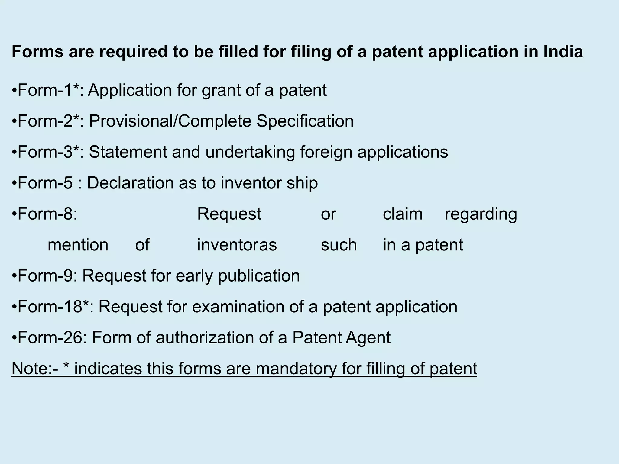 Forms are required to be filled for filing of a patent application in India
•Form-1*: Application for grant of a patent
•Form-2*: Provisional/Complete Specification
•Form-3*: Statement and undertaking foreign applications
•Form-5 : Declaration as to inventor ship
•Form-8: Request or claim regarding
mention of inventoras such in a patent
•Form-9: Request for early publication
•Form-18*: Request for examination of a patent application
•Form-26: Form of authorization of a Patent Agent
Note:- * indicates this forms are mandatory for filling of patent
 