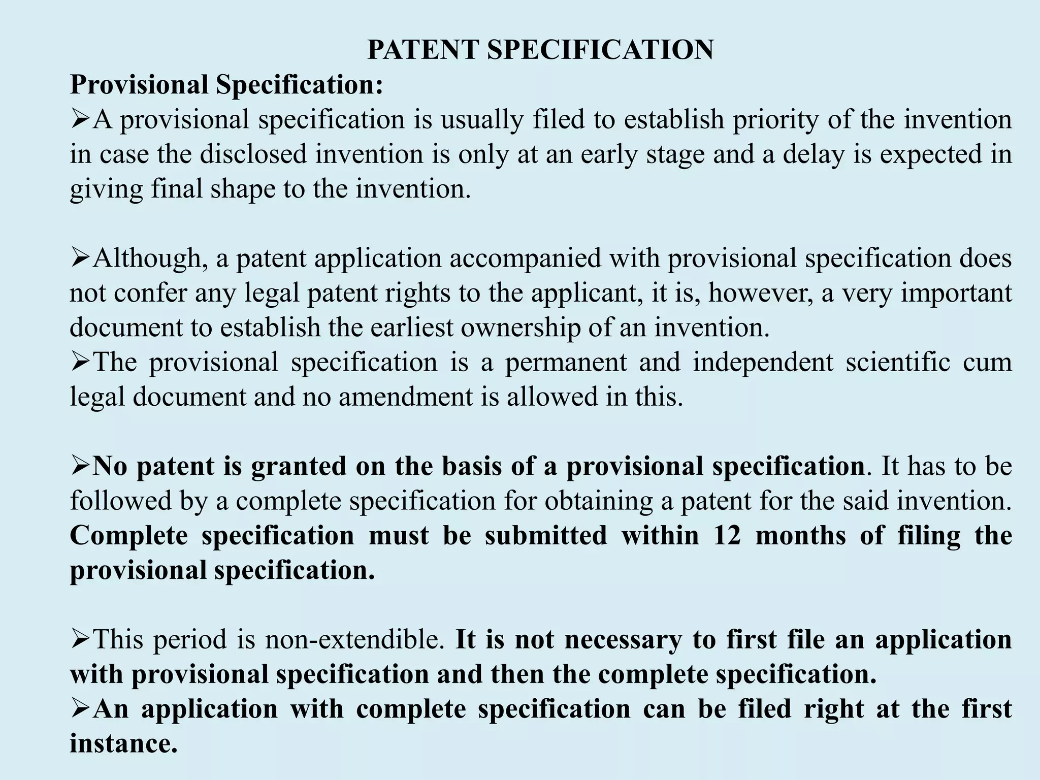 PATENT SPECIFICATION
Provisional Specification:
A provisional specification is usually filed to establish priority of the invention
in case the disclosed invention is only at an early stage and a delay is expected in
giving final shape to the invention.
Although, a patent application accompanied with provisional specification does
not confer any legal patent rights to the applicant, it is, however, a very important
document to establish the earliest ownership of an invention.
The provisional specification is a permanent and independent scientific cum
legal document and no amendment is allowed in this.
No patent is granted on the basis of a provisional specification. It has to be
followed by a complete specification for obtaining a patent for the said invention.
Complete specification must be submitted within 12 months of filing the
provisional specification.
This period is non-extendible. It is not necessary to first file an application
with provisional specification and then the complete specification.
An application with complete specification can be filed right at the first
instance.
 