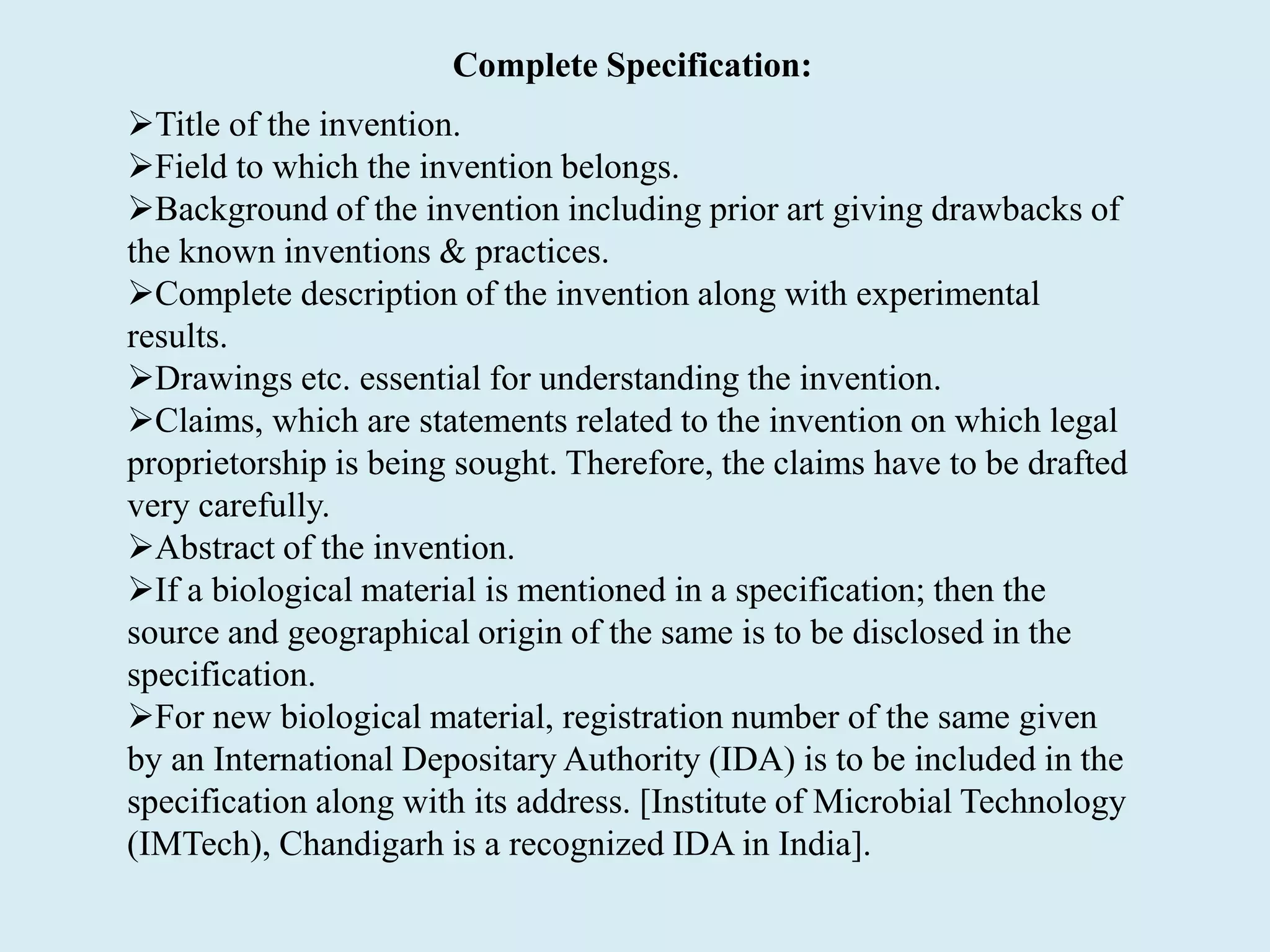 Complete Specification:
Title of the invention.
Field to which the invention belongs.
Background of the invention including prior art giving drawbacks of
the known inventions & practices.
Complete description of the invention along with experimental
results.
Drawings etc. essential for understanding the invention.
Claims, which are statements related to the invention on which legal
proprietorship is being sought. Therefore, the claims have to be drafted
very carefully.
Abstract of the invention.
If a biological material is mentioned in a specification; then the
source and geographical origin of the same is to be disclosed in the
specification.
For new biological material, registration number of the same given
by an International Depositary Authority (IDA) is to be included in the
specification along with its address. [Institute of Microbial Technology
(IMTech), Chandigarh is a recognized IDA in India].
 
