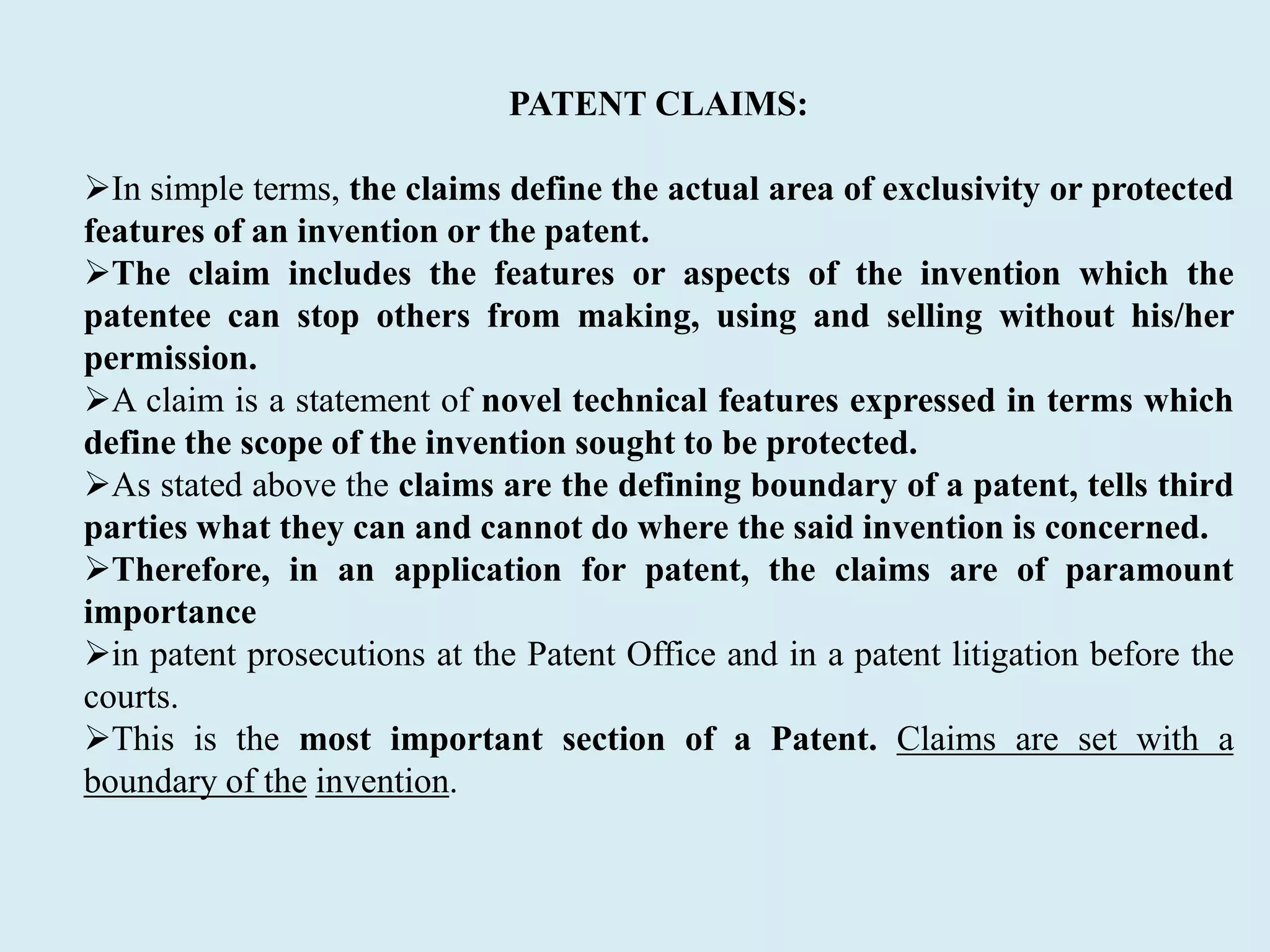 PATENT CLAIMS:
In simple terms, the claims define the actual area of exclusivity or protected
features of an invention or the patent.
The claim includes the features or aspects of the invention which the
patentee can stop others from making, using and selling without his/her
permission.
A claim is a statement of novel technical features expressed in terms which
define the scope of the invention sought to be protected.
As stated above the claims are the defining boundary of a patent, tells third
parties what they can and cannot do where the said invention is concerned.
Therefore, in an application for patent, the claims are of paramount
importance
in patent prosecutions at the Patent Office and in a patent litigation before the
courts.
This is the most important section of a Patent. Claims are set with a
boundary of the invention.
 