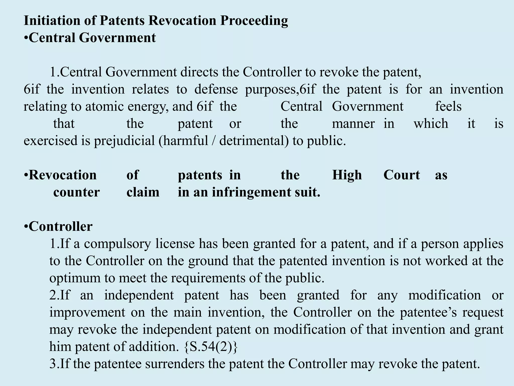 Initiation of Patents Revocation Proceeding
•Central Government
1.Central Government directs the Controller to revoke the patent,
6if the invention relates to defense purposes,6if the patent is for an invention
relating to atomic energy, and 6if the Central Government feels
that the patent or the manner in which it is
exercised is prejudicial (harmful / detrimental) to public.
•Revocation of patents in the High Court as
counter claim in an infringement suit.
•Controller
1.If a compulsory license has been granted for a patent, and if a person applies
to the Controller on the ground that the patented invention is not worked at the
optimum to meet the requirements of the public.
2.If an independent patent has been granted for any modification or
improvement on the main invention, the Controller on the patentee’s request
may revoke the independent patent on modification of that invention and grant
him patent of addition. {S.54(2)}
3.If the patentee surrenders the patent the Controller may revoke the patent.
 