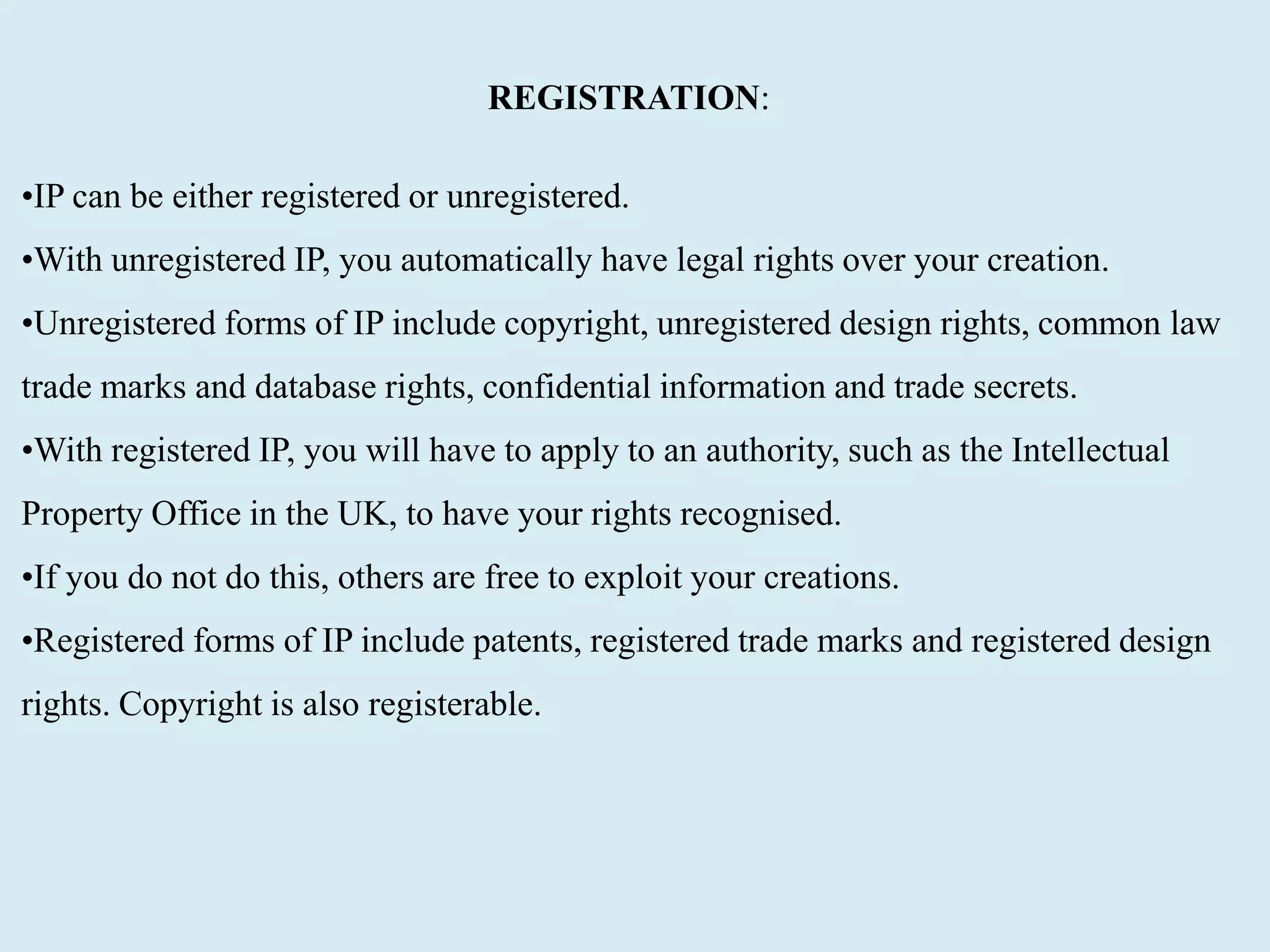 REGISTRATION:
•IP can be either registered or unregistered.
•With unregistered IP, you automatically have legal rights over your creation.
•Unregistered forms of IP include copyright, unregistered design rights, common law
trade marks and database rights, confidential information and trade secrets.
•With registered IP, you will have to apply to an authority, such as the Intellectual
Property Office in the UK, to have your rights recognised.
•If you do not do this, others are free to exploit your creations.
•Registered forms of IP include patents, registered trade marks and registered design
rights. Copyright is also registerable.
 