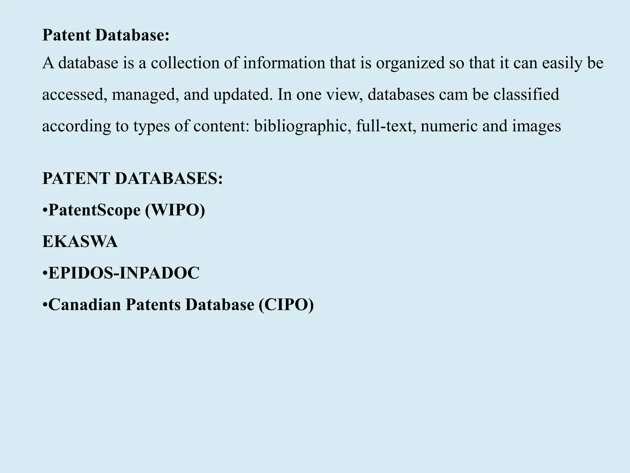 Patent Database:
A database is a collection of information that is organized so that it can easily be
accessed, managed, and updated. In one view, databases cam be classified
according to types of content: bibliographic, full-text, numeric and images
PATENT DATABASES:
•PatentScope (WIPO)
EKASWA
•EPIDOS-INPADOC
•Canadian Patents Database (CIPO)
 