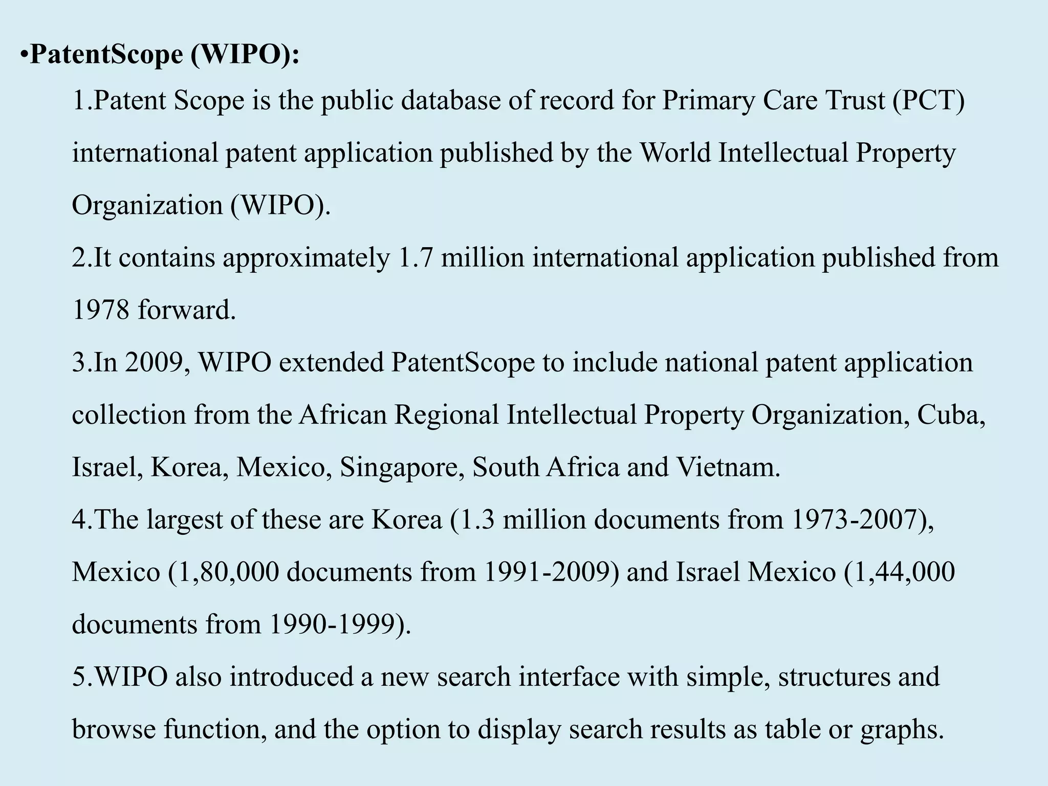 •PatentScope (WIPO):
1.Patent Scope is the public database of record for Primary Care Trust (PCT)
international patent application published by the World Intellectual Property
Organization (WIPO).
2.It contains approximately 1.7 million international application published from
1978 forward.
3.In 2009, WIPO extended PatentScope to include national patent application
collection from the African Regional Intellectual Property Organization, Cuba,
Israel, Korea, Mexico, Singapore, South Africa and Vietnam.
4.The largest of these are Korea (1.3 million documents from 1973-2007),
Mexico (1,80,000 documents from 1991-2009) and Israel Mexico (1,44,000
documents from 1990-1999).
5.WIPO also introduced a new search interface with simple, structures and
browse function, and the option to display search results as table or graphs.
 
