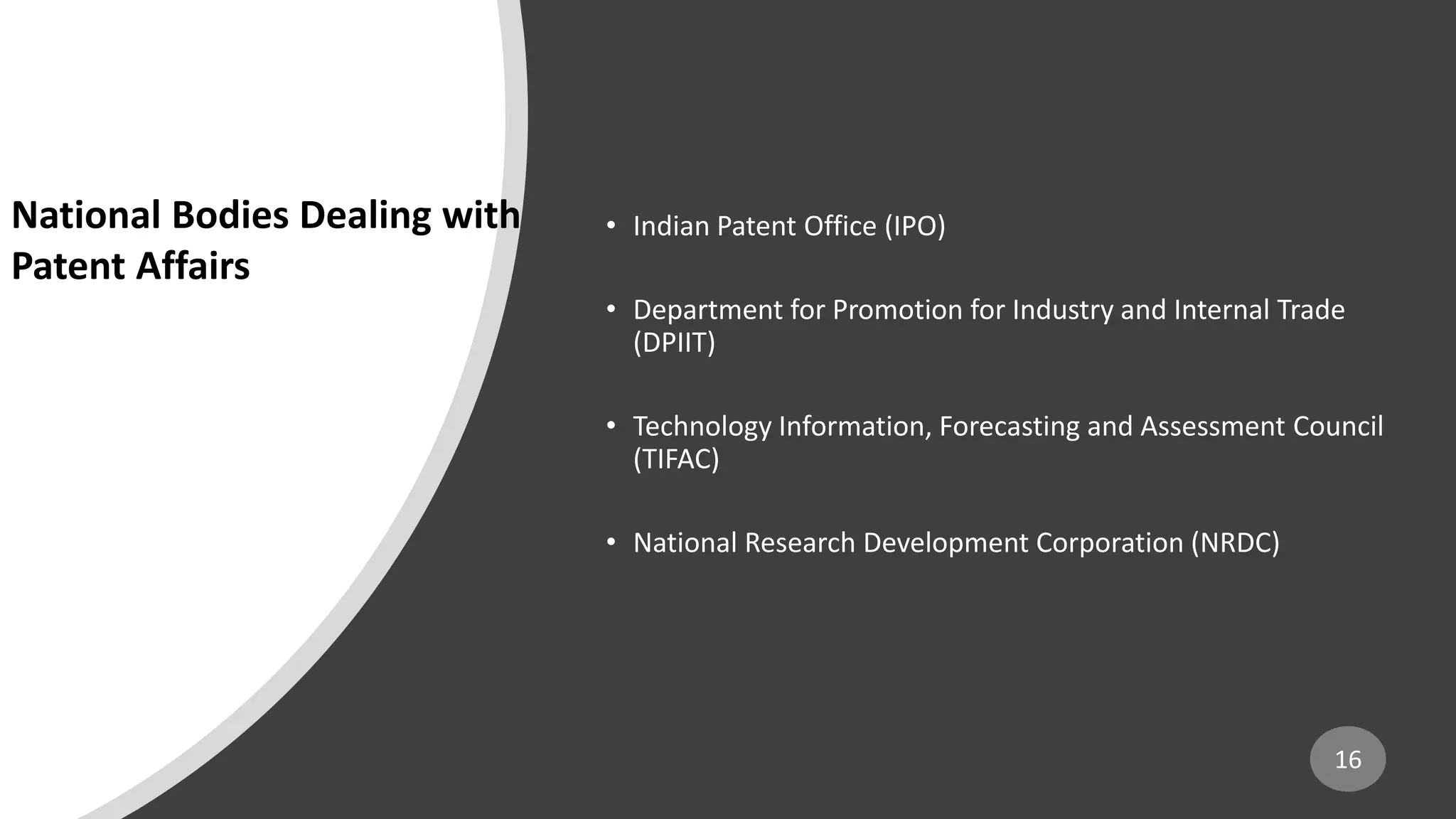 • Indian Patent Office (IPO)
• Department for Promotion for Industry and Internal Trade
(DPIIT)
• Technology Information, Forecasting and Assessment Council
(TIFAC)
• National Research Development Corporation (NRDC)
16
National Bodies Dealing with
Patent Affairs
 