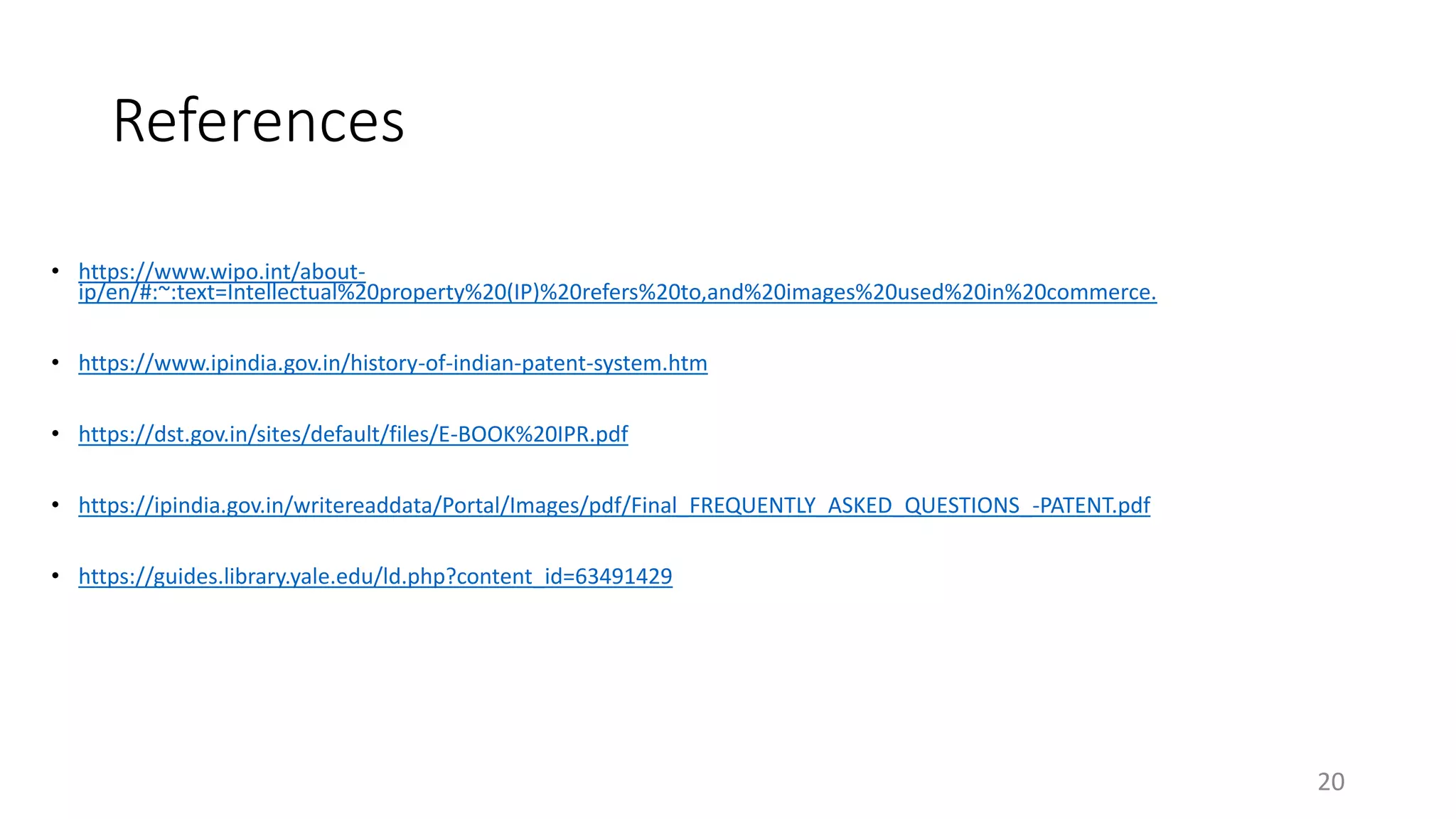 References
• https://www.wipo.int/about-
ip/en/#:~:text=Intellectual%20property%20(IP)%20refers%20to,and%20images%20used%20in%20commerce.
• https://www.ipindia.gov.in/history-of-indian-patent-system.htm
• https://dst.gov.in/sites/default/files/E-BOOK%20IPR.pdf
• https://ipindia.gov.in/writereaddata/Portal/Images/pdf/Final_FREQUENTLY_ASKED_QUESTIONS_-PATENT.pdf
• https://guides.library.yale.edu/ld.php?content_id=63491429
20
 