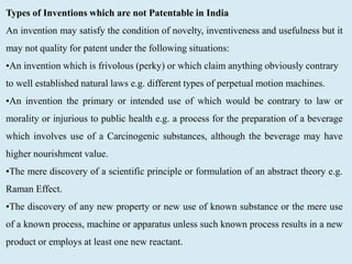 Types of Inventions which are not Patentable in India
An invention may satisfy the condition of novelty, inventiveness and usefulness but it
may not quality for patent under the following situations:
•An invention which is frivolous (perky) or which claim anything obviously contrary
to well established natural laws e.g. different types of perpetual motion machines.
•An invention the primary or intended use of which would be contrary to law or
morality or injurious to public health e.g. a process for the preparation of a beverage
which involves use of a Carcinogenic substances, although the beverage may have
higher nourishment value.
•The mere discovery of a scientific principle or formulation of an abstract theory e.g.
Raman Effect.
•The discovery of any new property or new use of known substance or the mere use
of a known process, machine or apparatus unless such known process results in a new
product or employs at least one new reactant.
 
