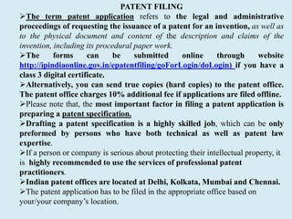 PATENT FILING
The term patent application refers to the legal and administrative
proceedings of requesting the issuance of a patent for an invention, as well as
to the physical document and content of the description and claims of the
invention, including its procedural paper work.
The forms can be submitted online through website
http://ipindiaonline.gov.in/epatentfiling/goForLogin/doLogin) if you have a
class 3 digital certificate.
Alternatively, you can send true copies (hard copies) to the patent office.
The patent office charges 10% additional fee if applications are filed offline.
Please note that, the most important factor in filing a patent application is
preparing a patent specification.
Drafting a patent specification is a highly skilled job, which can be only
preformed by persons who have both technical as well as patent law
expertise.
If a person or company is serious about protecting their intellectual property, it
is highly recommended to use the services of professional patent
practitioners.
Indian patent offices are located at Delhi, Kolkata, Mumbai and Chennai.
The patent application has to be filed in the appropriate office based on
your/your company’s location.
 