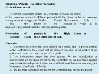Initiation of Patents Revocation Proceeding
•Central Government
1.Central Government directs the Controller to revoke the patent,
6if the invention relates to defense purposes,6if the patent is for an invention
relating to atomic energy, and 6if the Central Government feels
that the patent or the manner in which it is
exercised is prejudicial (harmful / detrimental) to public.
•Revocation of patents in the High Court as
counter claim in an infringement suit.
•Controller
1.If a compulsory license has been granted for a patent, and if a person applies
to the Controller on the ground that the patented invention is not worked at the
optimum to meet the requirements of the public.
2.If an independent patent has been granted for any modification or
improvement on the main invention, the Controller on the patentee’s request
may revoke the independent patent on modification of that invention and grant
him patent of addition. {S.54(2)}
3.If the patentee surrenders the patent the Controller may revoke the patent.
 