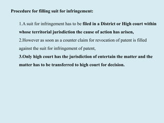 Procedure for filling suit for infringement:
1.A suit for infringement has to be filed in a District or High court within
whose territorial jurisdiction the cause of action has arisen,
2.However as soon as a counter claim for revocation of patent is filled
against the suit for infringement of patent,
3.Only high court has the jurisdiction of entertain the matter and the
matter has to be transferred to high court for decision.
 