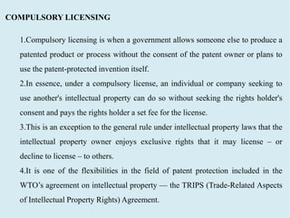 COMPULSORY LICENSING
1.Compulsory licensing is when a government allows someone else to produce a
patented product or process without the consent of the patent owner or plans to
use the patent-protected invention itself.
2.In essence, under a compulsory license, an individual or company seeking to
use another's intellectual property can do so without seeking the rights holder's
consent and pays the rights holder a set fee for the license.
3.This is an exception to the general rule under intellectual property laws that the
intellectual property owner enjoys exclusive rights that it may license – or
decline to license – to others.
4.It is one of the flexibilities in the field of patent protection included in the
WTO’s agreement on intellectual property — the TRIPS (Trade-Related Aspects
of Intellectual Property Rights) Agreement.
 