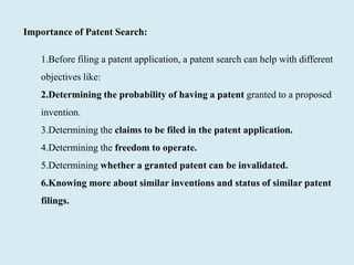 Importance of Patent Search:
1.Before filing a patent application, a patent search can help with different
objectives like:
2.Determining the probability of having a patent granted to a proposed
invention.
3.Determining the claims to be filed in the patent application.
4.Determining the freedom to operate.
5.Determining whether a granted patent can be invalidated.
6.Knowing more about similar inventions and status of similar patent
filings.
 