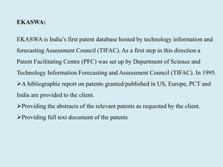 EKASWA:
EKASWA is India’s first patent database hosted by technology information and
forecasting Assessment Council (TIFAC). As a first step in this direction a
Patent Facilitating Centre (PFC) was set up by Department of Science and
Technology Information Forecasting and Assessment Council (TIFAC). In 1995.
A bibliographic report on patents granted/published in US, Europe, PCT and
India are provided to the client.
Providing the abstracts of the relevant patents as requested by the client.
Providing full text document of the patents
 