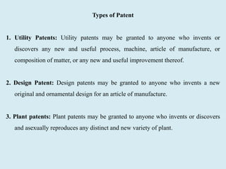 Types of Patent
1. Utility Patents: Utility patents may be granted to anyone who invents or
discovers any new and useful process, machine, article of manufacture, or
composition of matter, or any new and useful improvement thereof.
2. Design Patent: Design patents may be granted to anyone who invents a new
original and ornamental design for an article of manufacture.
3. Plant patents: Plant patents may be granted to anyone who invents or discovers
and asexually reproduces any distinct and new variety of plant.
 