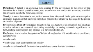 PATENT
Definition: A Patent is an exclusive right granted by the government to the owner of the
invention for a limited period to make, use, manufacture and market the invention, provided
the invention satisfy the following criteria:
Novelty: A novel invention is one, which has not been disclosed, in the prior art,where prior
art means everything that has been published, presented or otherwise disclosed to the public
on the date of patent.
Inventiveness (Non-obviousness): Inventive step is a feature of an invention that involves
technical advance as compared to existing knowledge or having economic significance or
both, making the invention non obvious to a persons killed in art.
Usefulness: An invention is capable of industrial application if it satisfies three conditions,
cumulatively:
• can be made
• can be used in at least one field of activity
• can be reproduced with the same characteristics as many times as necessary.
 
