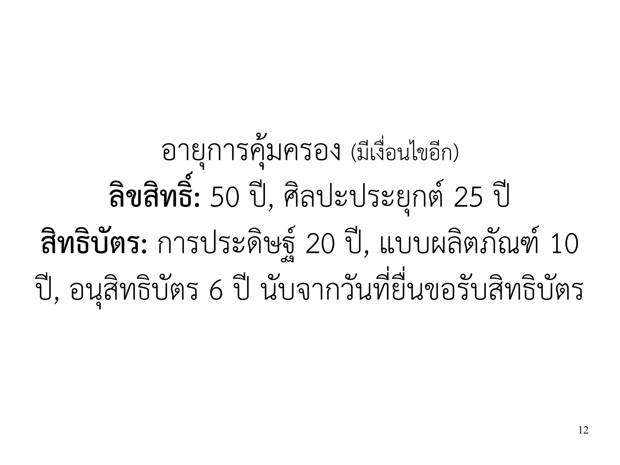 อายุการคุ้มครอง (มีเงื่อนไขอีก)
       ลิขสิทธิ์: 50 ปี, ศิลปะประยุกต์ 25 ปี
สิทธิบัตร: การประดิษฐ์ 20 ปี, แบบผลิตภัณฑ์ 10
ปี, อนุสิทธิบัตร 6 ปี นับจากวันที่ยื่นขอรับสิทธิบัตร


                                                   12
 
