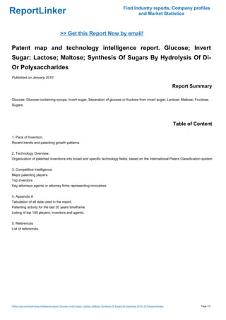Find Industry reports, Company profiles
ReportLinker                                                                                                       and Market Statistics



                                              >> Get this Report Now by email!

Patent map and technology intelligence report. Glucose; Invert
Sugar; Lactose; Maltose; Synthesis Of Sugars By Hydrolysis Of Di-
Or Polysaccharides
Published on January 2010

                                                                                                                                                      Report Summary

Glucose; Glucose-containing syrups; Invert sugar; Separation of glucose or fructose from invert sugar; Lactose; Maltose; Fructose;
Sugars.




                                                                                                                                                      Table of Content

1. Pace of Invention.
Recent trends and patenting growth patterns.


2. Technology Overview.
Organization of patented inventions into broad and specific technology fields, based on the International Patent Classification system


3. Competitive Intelligence
Major patenting players.
Top inventors .
Key attorneys agents or attorney firms representing innovators.


4. Appendix A
Tabulation of all data used in the report.
Patenting activity for the last 20 years timeframe.
Listing of top 100 players, inventors and agents.


5. References
List of references.




Patent map and technology intelligence report. Glucose; Invert Sugar; Lactose; Maltose; Synthesis Of Sugars By Hydrolysis Of Di- Or Polysaccharides              Page 1/3
 