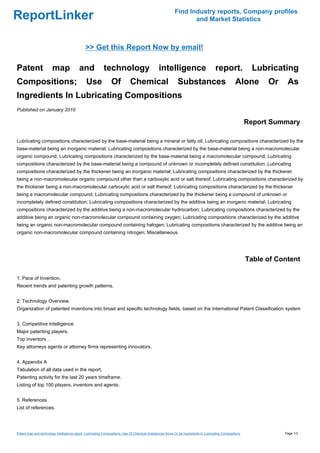 Find Industry reports, Company profiles
ReportLinker                                                                                                     and Market Statistics



                                              >> Get this Report Now by email!

Patent                  map               and             technology                            intelligence                          report.              Lubricating
Compositions;                                 Use              Of           Chemical                        Substances                             Alone        Or    As
Ingredients In Lubricating Compositions
Published on January 2010

                                                                                                                                                          Report Summary

Lubricating compositions characterized by the base-material being a mineral or fatty oil; Lubricating compositions characterized by the
base-material being an inorganic material; Lubricating compositions characterized by the base-material being a non-macromolecular
organic compound; Lubricating compositions characterized by the base-material being a macromolecular compound; Lubricating
compositions characterized by the base-material being a compound of unknown or incompletely defined constitution; Lubricating
compositions characterized by the thickener being an inorganic material; Lubricating compositions characterized by the thickener
being a non-macromolecular organic compound other than a carboxylic acid or salt thereof; Lubricating compositions characterized by
the thickener being a non-macromolecular carboxylic acid or salt thereof; Lubricating compositions characterized by the thickener
being a macromolecular compound; Lubricating compositions characterized by the thickener being a compound of unknown or
incompletely defined constitution; Lubricating compositions characterized by the additive being an inorganic material; Lubricating
compositions characterized by the additive being a non-macromolecular hydrocarbon; Lubricating compositions characterized by the
additive being an organic non-macromolecular compound containing oxygen; Lubricating compositions characterized by the additive
being an organic non-macromolecular compound containing halogen; Lubricating compositions characterized by the additive being an
organic non-macromolecular compound containing nitrogen; Miscellaneous.




                                                                                                                                                          Table of Content

1. Pace of Invention.
Recent trends and patenting growth patterns.


2. Technology Overview.
Organization of patented inventions into broad and specific technology fields, based on the International Patent Classification system


3. Competitive Intelligence
Major patenting players.
Top inventors .
Key attorneys agents or attorney firms representing innovators.


4. Appendix A
Tabulation of all data used in the report.
Patenting activity for the last 20 years timeframe.
Listing of top 100 players, inventors and agents.


5. References
List of references.




Patent map and technology intelligence report. Lubricating Compositions; Use Of Chemical Substances Alone Or As Ingredients In Lubricating Compositions              Page 1/3
 