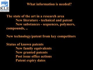 What information is needed? The state of the art in a research area New literature - technical and patent New substances - sequences, polymers, compounds, .. New technology/patent from key competitors Status of known patents New family equivalents New granted patents Post issue office actions Patent expiry dates 