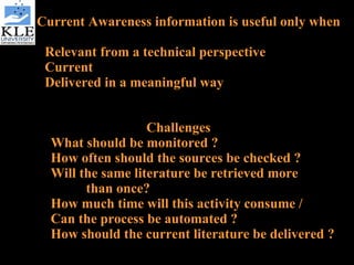 Current Awareness information is useful only when  Relevant from a technical perspective Current Delivered in a meaningful way Challenges What should be monitored ? How often should the sources be checked ? Will the same literature be retrieved more  than once? How much time will this activity consume / Can the process be automated ? How should the current literature be delivered ? 