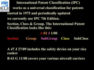 International Patent Classification (IPC)  works as a universal classification for patents started in 1975 and periodically updated  we currently use IPC 7th Edition.  Section, Class & Group. The International Patent Classification looks like this:  A   02   J   1 /00 Section   Group   SubGroup  Class    SubClass A 47 J 27/09 includes the safety device on your rice cooker  B 63 G 11/00 covers your various aircraft carriers 